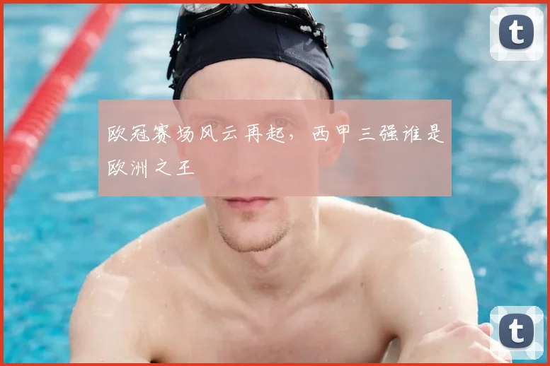 欧冠赛场风云再起，西甲三强谁是欧洲之王