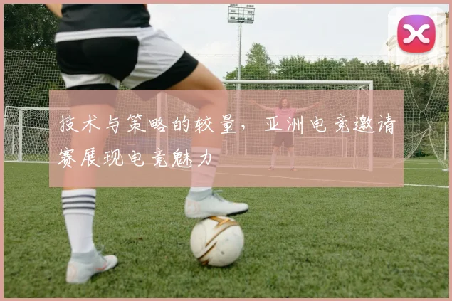 技术与策略的较量，亚洲电竞邀请赛展现电竞魅力