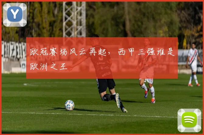 欧冠赛场风云再起，西甲三强谁是欧洲之王