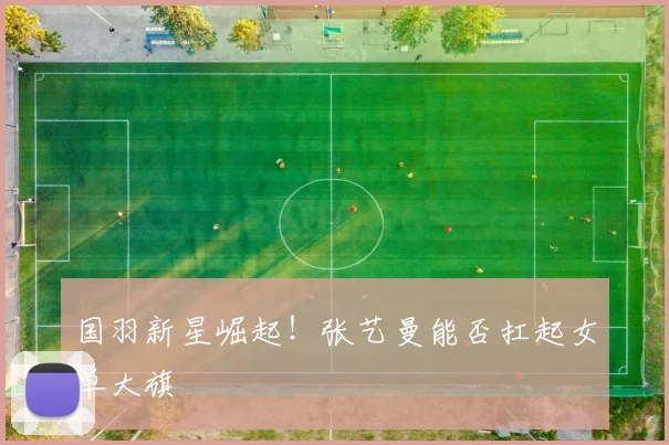 国羽新星崛起！张艺曼能否扛起女单大旗