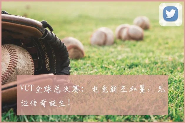 VCT全球总决赛：电竞新王加冕，见证传奇诞生！