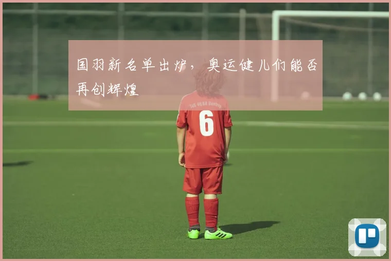 国羽新名单出炉，奥运健儿们能否再创辉煌