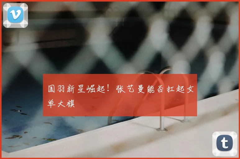 国羽新星崛起！张艺曼能否扛起女单大旗
