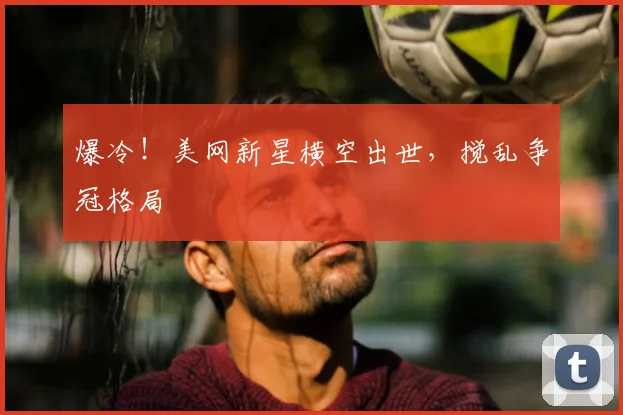 爆冷！美网新星横空出世，搅乱争冠格局